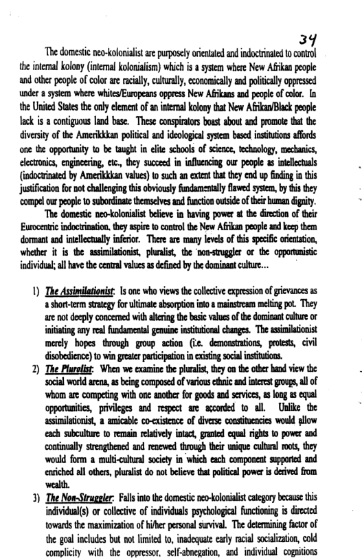 39 Th domesic nea-oloniaistare purposely oienated and ndocrinated o cotol the intemal kolon (imemal kolonalsm) which i a system where New Afkan people and other peope of clor ae acally,culturaly, cconoically and poltaly oppessed under 8 system whee witesEuropeans oppress New Afkans and peope of cole. [n the Urited States the only elemen ofaninteral kolonythat New AGikan/Black pople Tack i a contiguous land base. These conspirtors boest about and promot tat the diversity of the Amecikkan poieal and ideologicalsystem bsed insitions affords one the opporusity to be taught in el schools of sienc, technology, mechaics, ecronics, enginering, e, they suceed i nfluencing our peope 3 inlleculs (indociated by Amerikkkan vahes) o sch an xtet tha they e up indig i this justificaton for not challengin this obviously fundamsntlly lawe sysem, by s they compelour peope o subordinate themselves and funcion otside oftheir buman digity. “The domestic neo-kolonialist believe in having power t the direcion o their Eurocenticindoerinaton. they aspie to controlthe New Afikn people and keep them dormantand inellctaly nferior. There are many leves oftis specfc oreiaio, whelber it is the assinilationist, phnis, the nan-stuggler o the opportmistc individus;ll hve the central vlues as defind by the dominat culure... 1) The Assimilationist: 1s one who views the collective expession of rievances as 4 short-term strategy for ultimate absorption into & mainstream melting pot. They are not deeply concemed with altering the basic values of the dominant culture or inititing any real fundamental genuine intitutional changes. The assimilationist merely hopes through goup acton (ic. demonstations, proess, civil disobedience) to win greater participationin existing socal intituions. 2) The Plurelist: When we examine the plrals, they on the othe hand view the ‘Social world arens, s being compased of various ethnic and interestgrougs, ll of ‘Wwhom are competing with one anoter for goods and services, b long 1 equal opportunites, privieges and respect are ccorded 1o all Unlike the assimilationist, a amicable co-existence of diverse consttucncies would pllow each subcultre to remain relaively intact, graned equal righis 1o power and continually strengthene and rencwed through their wnique cultral oo, they would form a multicultual society in Which each component supported and enriched all others, pluralist do not believe that political power is derived from wealth. 3) The No-Sirugeler: Fallsnto e domesic neo-Holoniaistcategoy becaus s individual(s) o collcive of individuas peychological functinin is dircted owards the maximizatio of hiher personal suvival. The deermiing fictorof the goal includes bt not limite 10, inadequae early racial scilzation, cold complicity with the oppressor, self-abnegation, and individual cognitions